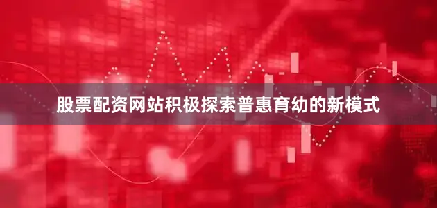 股票配资网站积极探索普惠育幼的新模式