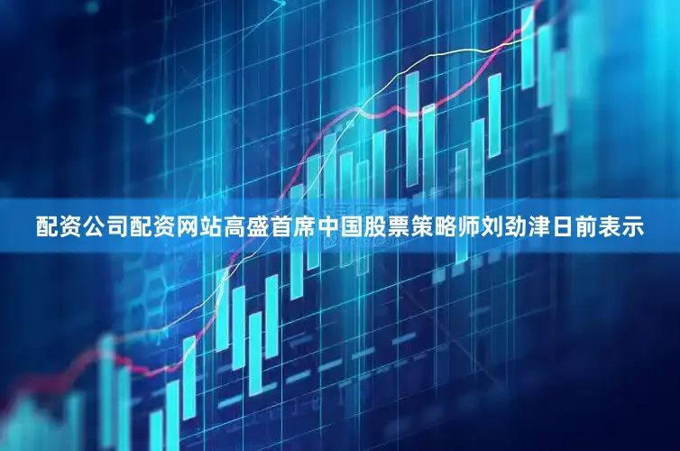 配资公司配资网站　　高盛首席中国股票策略师刘劲津日前表示