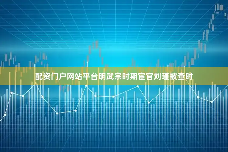 配资门户网站平台明武宗时期宦官刘瑾被查时