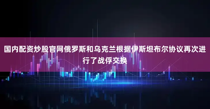 国内配资炒股官网俄罗斯和乌克兰根据伊斯坦布尔协议再次进行了战俘交换