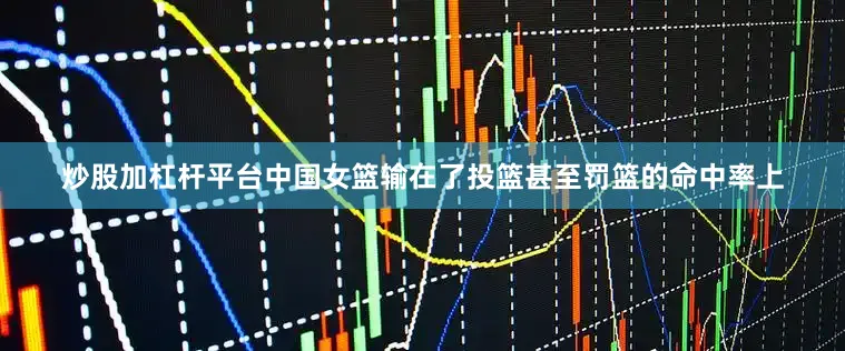 炒股加杠杆平台中国女篮输在了投篮甚至罚篮的命中率上