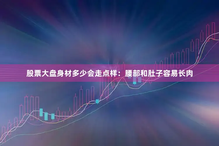 股票大盘身材多少会走点样：腰部和肚子容易长肉