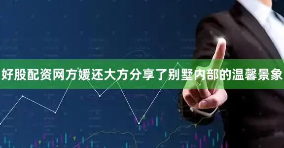 好股配资网方媛还大方分享了别墅内部的温馨景象
